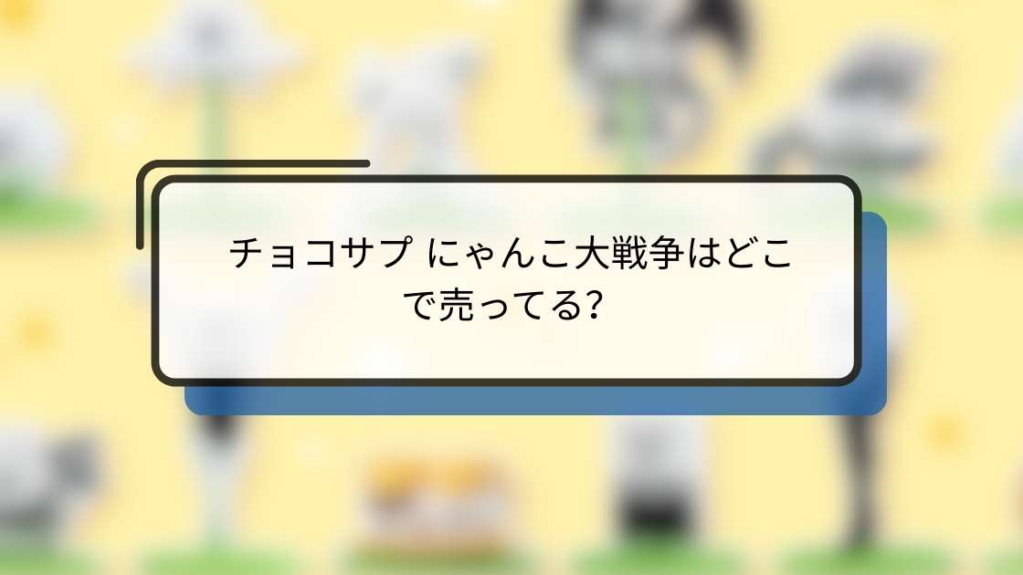 チョコサプ にゃんこ大戦争はどこで売ってる?販売店と購入方法まとめ